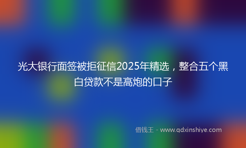 光大银行面签被拒征信2025年精选，整合五个黑白贷款不是高炮的口子