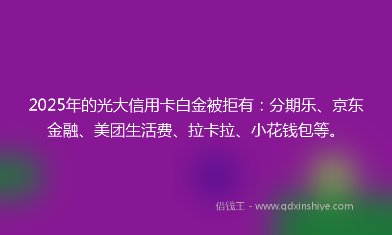 2025年的光大信用卡白金被拒有：分期乐、京东金融、美团生活费、拉卡拉、小花钱包等。