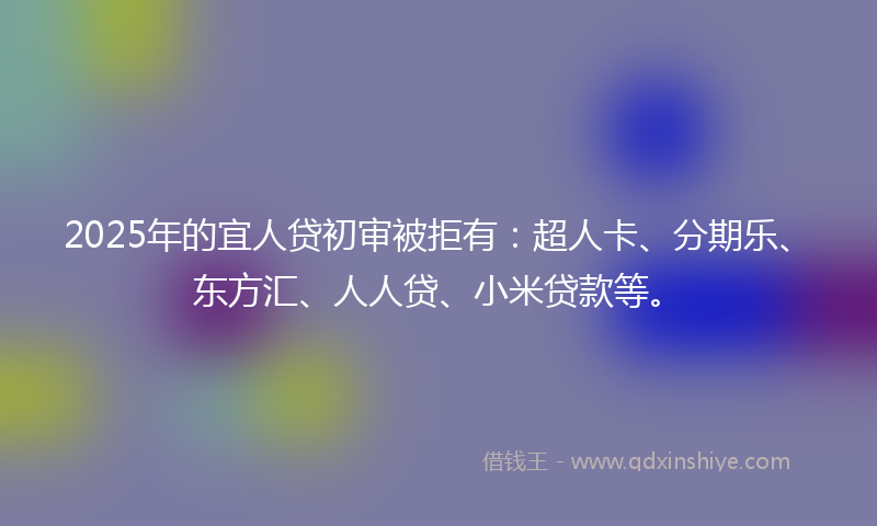 2025年的宜人贷初审被拒有：超人卡、分期乐、东方汇、人人贷、小米贷款等。