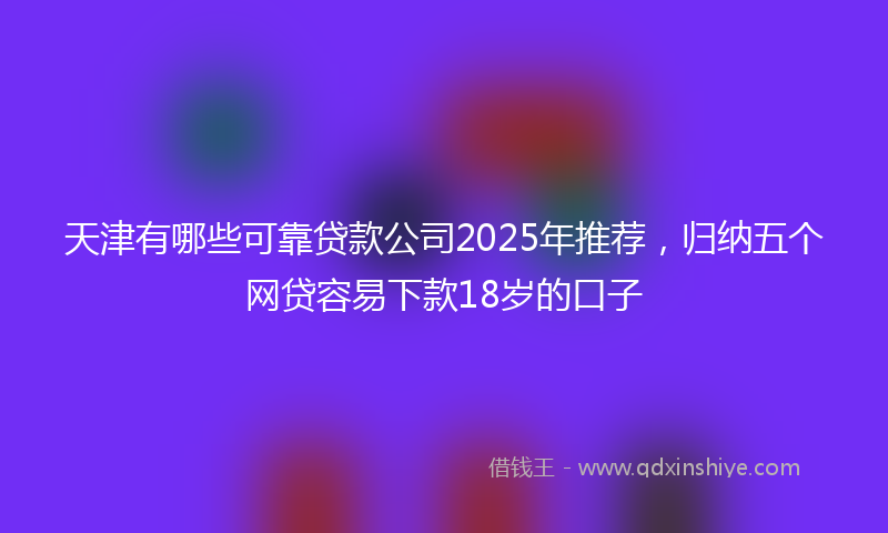 天津有哪些可靠贷款公司2025年推荐，归纳五个网贷容易下款18岁的口子