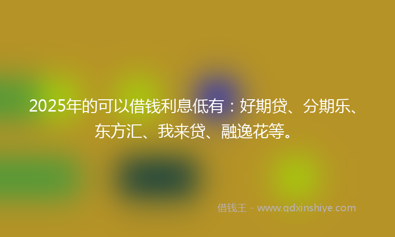 2025年的可以借钱利息低有：好期贷、分期乐、东方汇、我来贷、融逸花等。