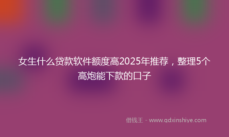 女生什么贷款软件额度高2025年推荐，整理5个高炮能下款的口子