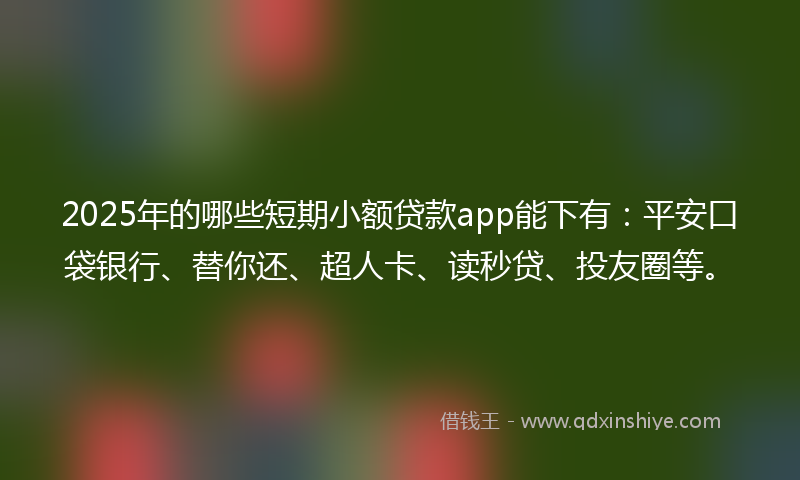 2025年的哪些短期小额贷款app能下有：平安口袋银行、替你还、超人卡、读秒贷、投友圈等。