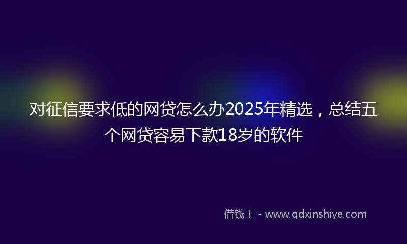 对征信要求低的网贷怎么办2025年精选，总结五个网贷容易下款18岁的软件