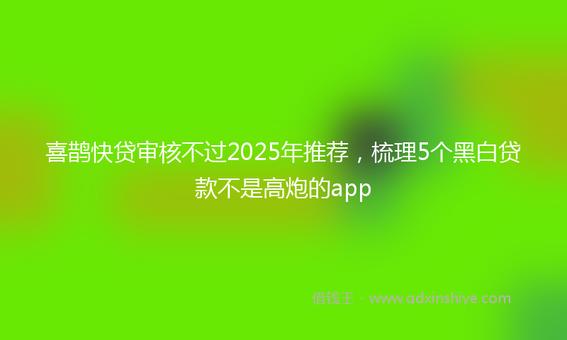 喜鹊快贷审核不过2025年推荐，梳理5个黑白贷款不是高炮的app