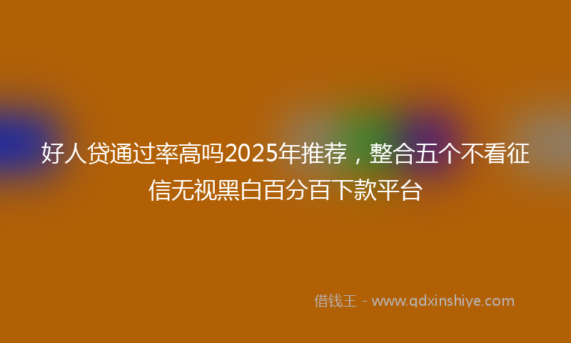 好人贷通过率高吗2025年推荐，整合五个不看征信无视黑白百分百下款平台