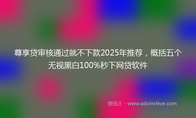 尊享贷审核通过就不下款2025年推荐，概括五个无视黑白100%秒下网贷软件