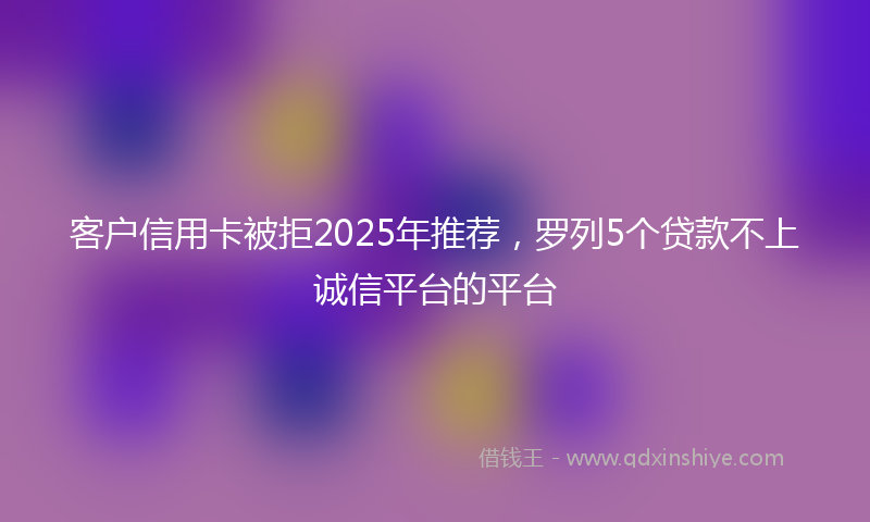 客户信用卡被拒2025年推荐，罗列5个贷款不上诚信平台的平台