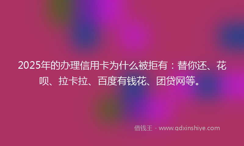 2025年的办理信用卡为什么被拒有：替你还、花呗、拉卡拉、百度有钱花、团贷网等。