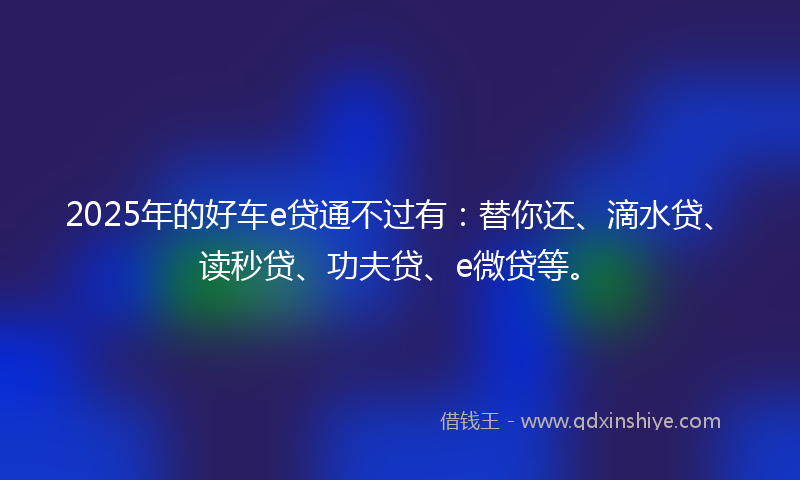 2025年的好车e贷通不过有：替你还、滴水贷、读秒贷、功夫贷、e微贷等。