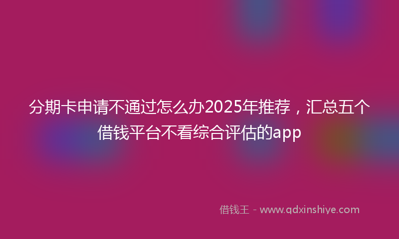 分期卡申请不通过怎么办2025年推荐，汇总五个借钱平台不看综合评估的app