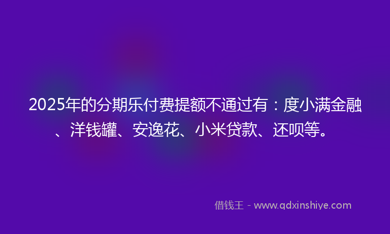 2025年的分期乐付费提额不通过有：度小满金融、洋钱罐、安逸花、小米贷款、还呗等。