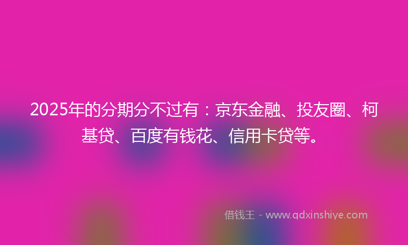 2025年的分期分不过有：京东金融、投友圈、柯基贷、百度有钱花、信用卡贷等。