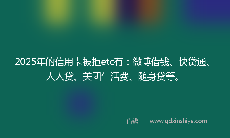 2025年的信用卡被拒etc有：微博借钱、快贷通、人人贷、美团生活费、随身贷等。