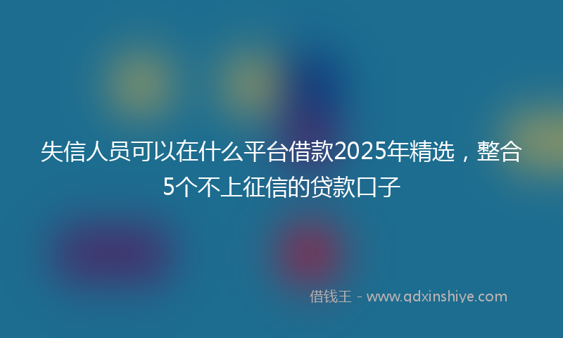 失信人员可以在什么平台借款2025年精选，整合5个不上征信的贷款口子