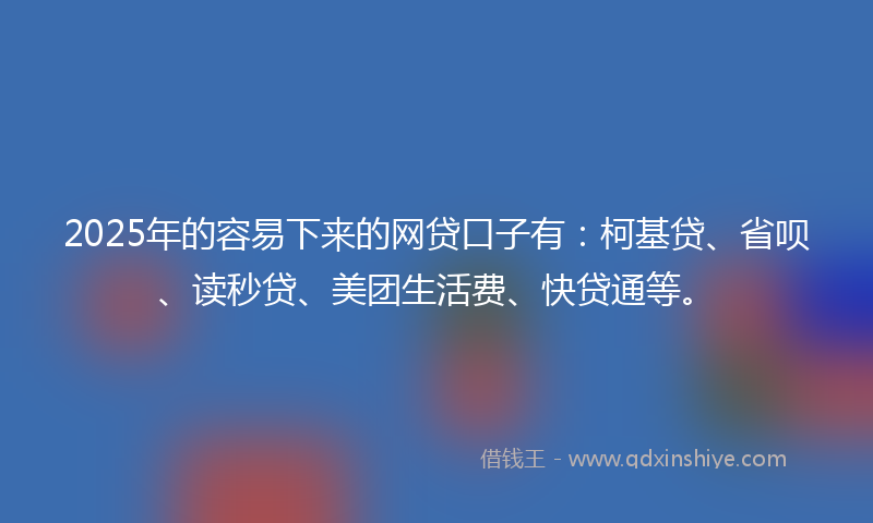 2025年的容易下来的网贷口子有：柯基贷、省呗、读秒贷、美团生活费、快贷通等。