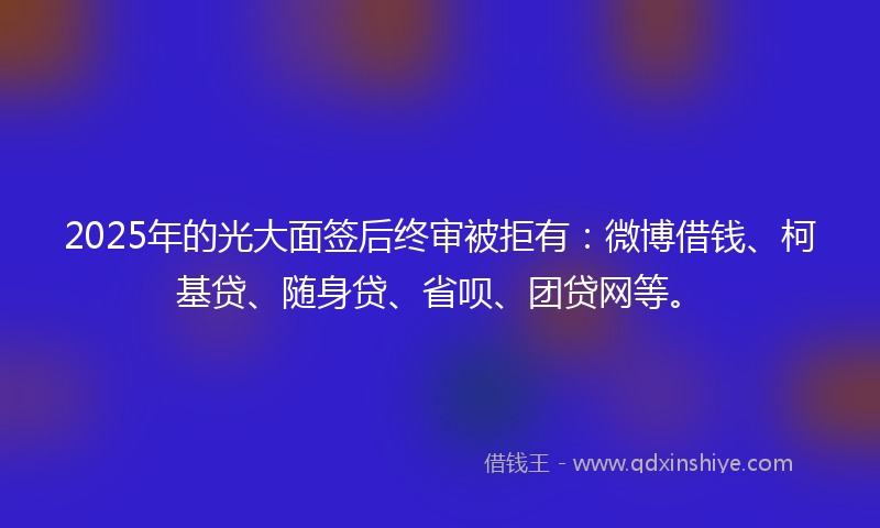 2025年的光大面签后终审被拒有：微博借钱、柯基贷、随身贷、省呗、团贷网等。