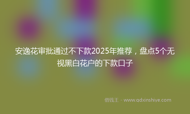 安逸花审批通过不下款2025年推荐，盘点5个无视黑白花户的下款口子