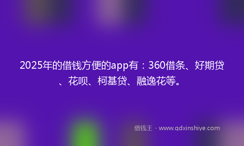 2025年的借钱方便的app有：360借条、好期贷、花呗、柯基贷、融逸花等。