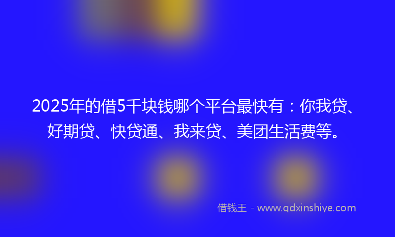 2025年的借5千块钱哪个平台最快有：你我贷、好期贷、快贷通、我来贷、美团生活费等。