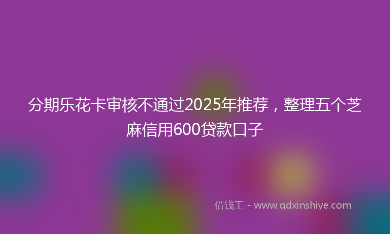 分期乐花卡审核不通过2025年推荐，整理五个芝麻信用600贷款口子