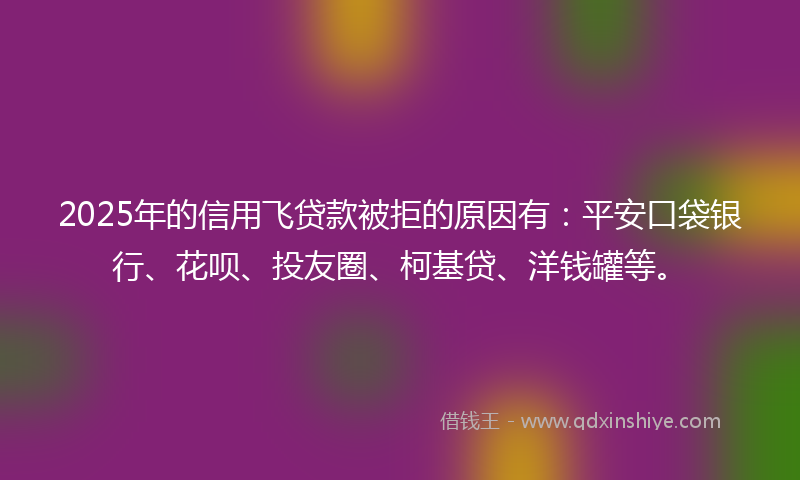 2025年的信用飞贷款被拒的原因有：平安口袋银行、花呗、投友圈、柯基贷、洋钱罐等。