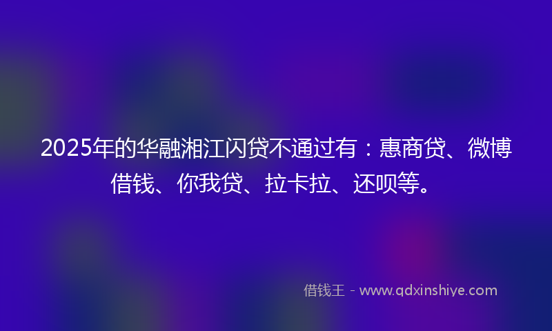2025年的华融湘江闪贷不通过有：惠商贷、微博借钱、你我贷、拉卡拉、还呗等。