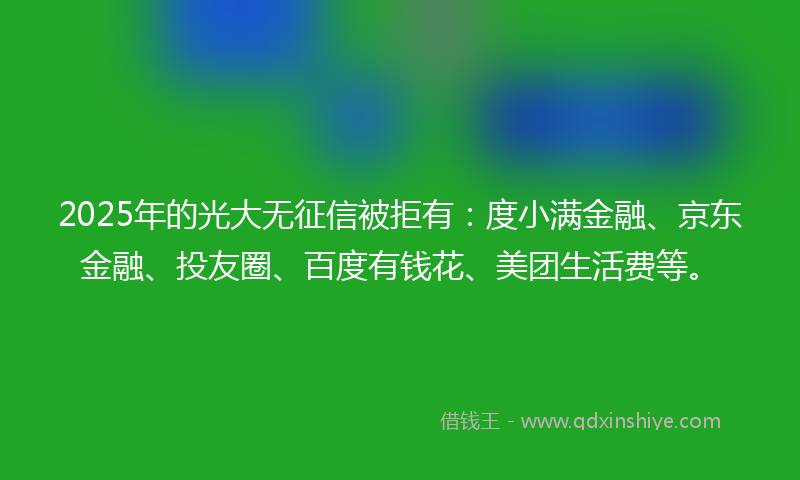 2025年的光大无征信被拒有：度小满金融、京东金融、投友圈、百度有钱花、美团生活费等。
