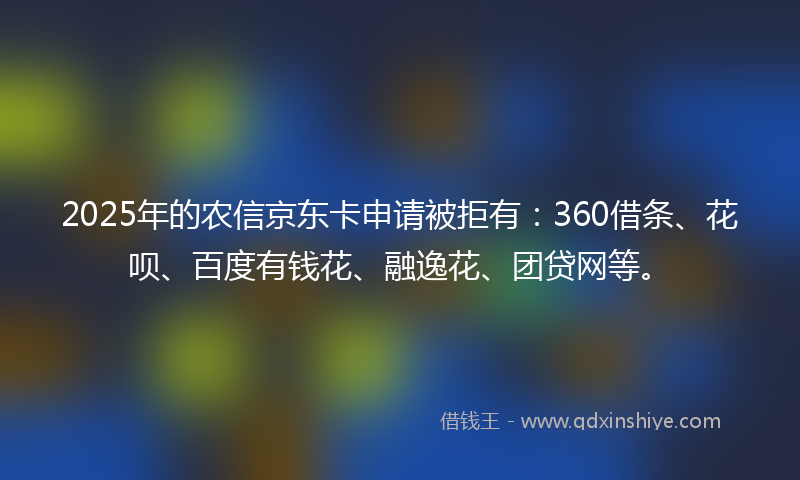 2025年的农信京东卡申请被拒有：360借条、花呗、百度有钱花、融逸花、团贷网等。