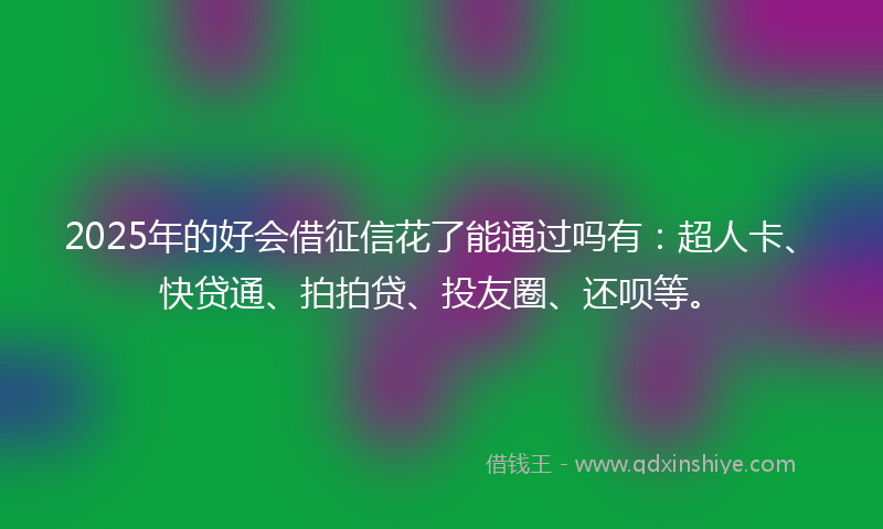 2025年的好会借征信花了能通过吗有：超人卡、快贷通、拍拍贷、投友圈、还呗等。