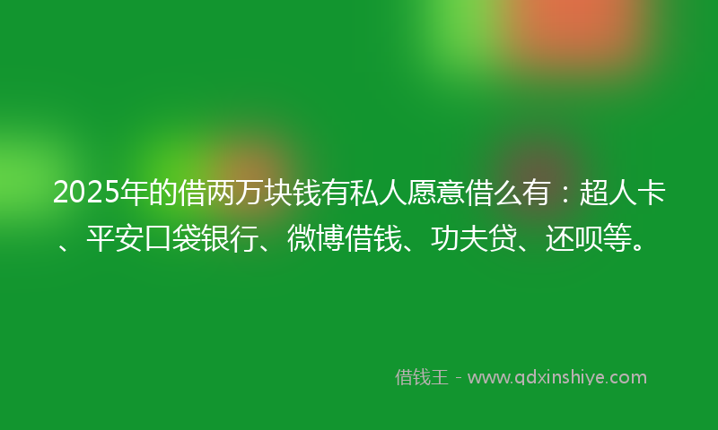2025年的借两万块钱有私人愿意借么有：超人卡、平安口袋银行、微博借钱、功夫贷、还呗等。