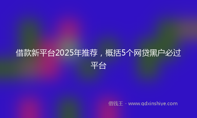 借款新平台2025年推荐，概括5个网贷黑户必过平台
