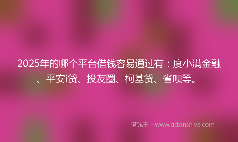 2025年的哪个平台借钱容易通过有：度小满金融、平安i贷、投友圈、柯基贷、省呗等。