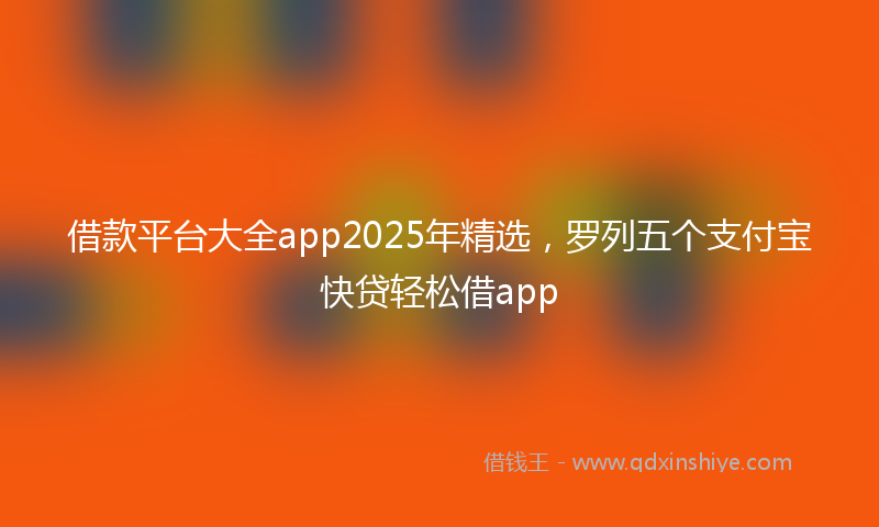 借款平台大全app2025年精选，罗列五个支付宝快贷轻松借app