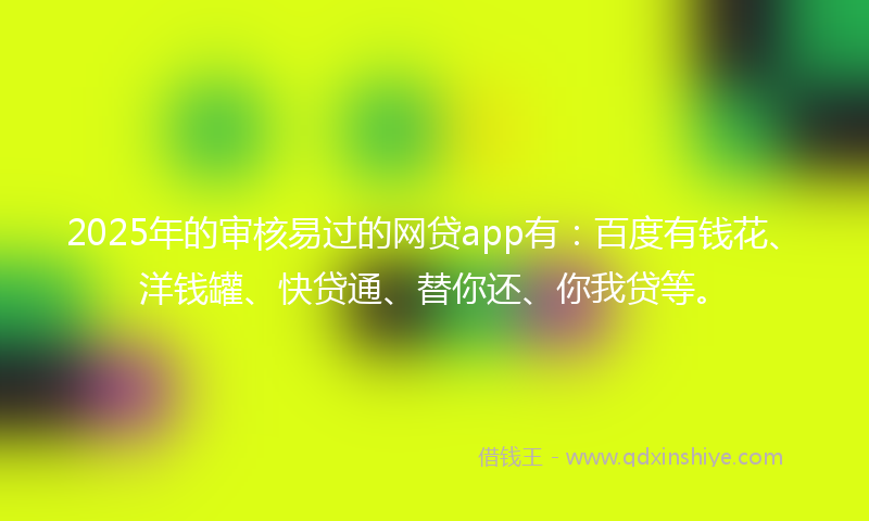 2025年的审核易过的网贷app有：百度有钱花、洋钱罐、快贷通、替你还、你我贷等。