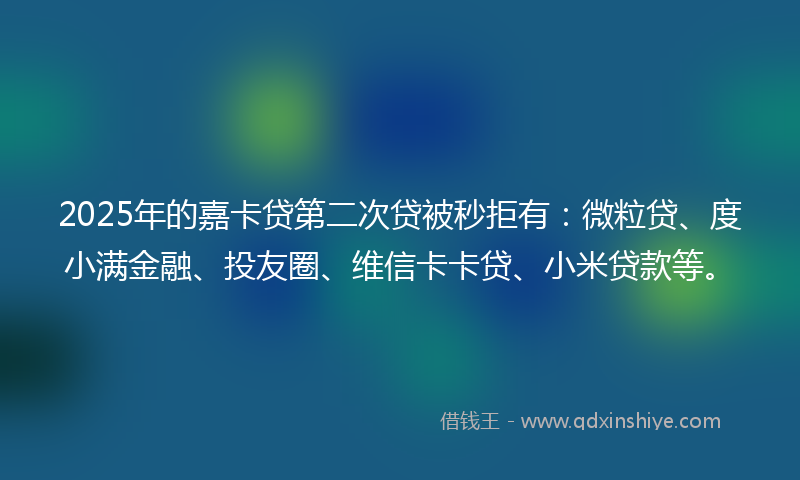 2025年的嘉卡贷第二次贷被秒拒有：微粒贷、度小满金融、投友圈、维信卡卡贷、小米贷款等。