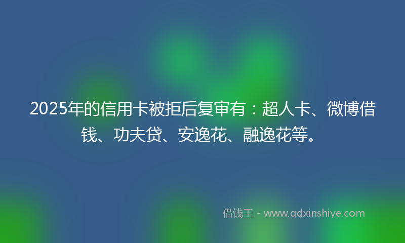 2025年的信用卡被拒后复审有：超人卡、微博借钱、功夫贷、安逸花、融逸花等。