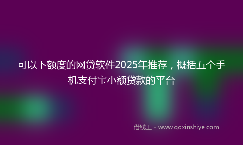 可以下额度的网贷软件2025年推荐，概括五个手机支付宝小额贷款的平台