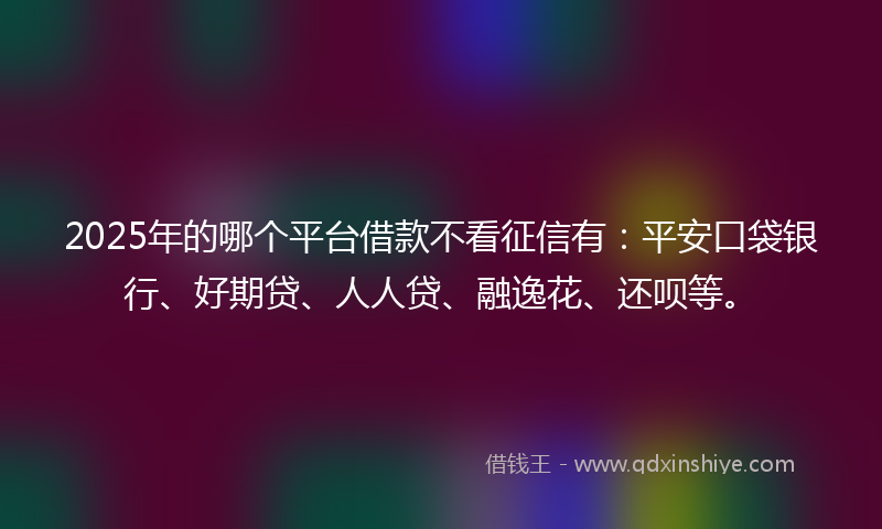 2025年的哪个平台借款不看征信有：平安口袋银行、好期贷、人人贷、融逸花、还呗等。