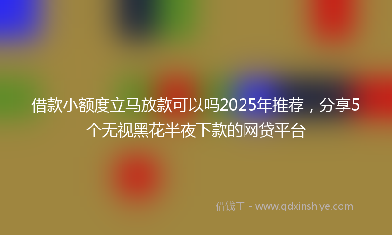 借款小额度立马放款可以吗2025年推荐，分享5个无视黑花半夜下款的网贷平台