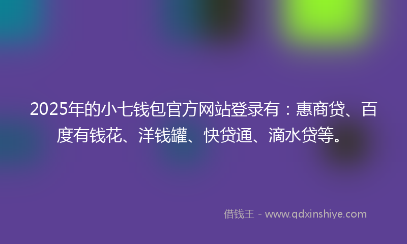 2025年的小七钱包官方网站登录有：惠商贷、百度有钱花、洋钱罐、快贷通、滴水贷等。
