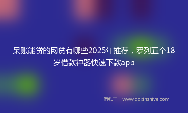 呆账能贷的网贷有哪些2025年推荐，罗列五个18岁借款神器快速下款app