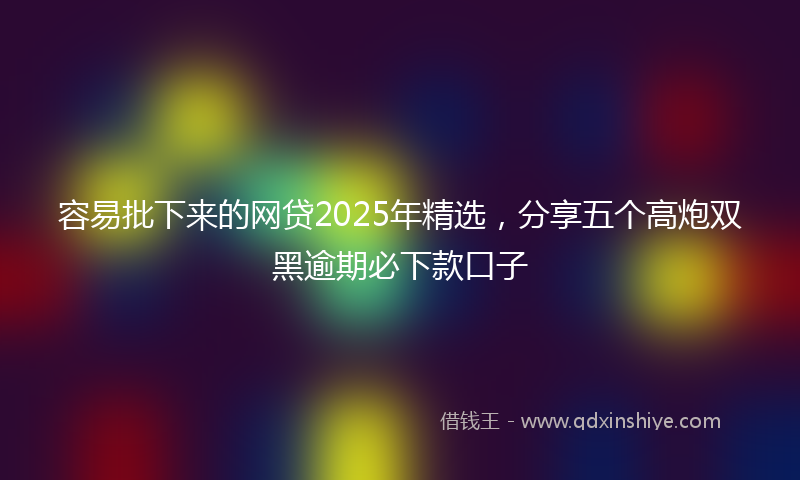容易批下来的网贷2025年精选，分享五个高炮双黑逾期必下款口子