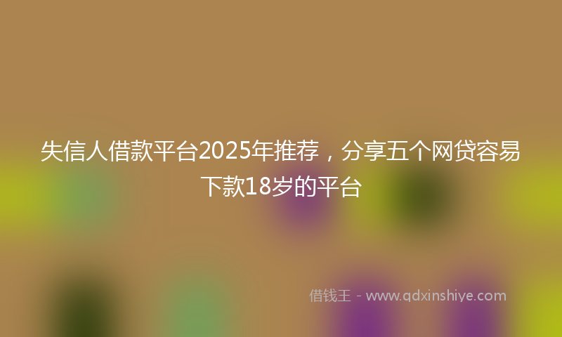 失信人借款平台2025年推荐，分享五个网贷容易下款18岁的平台