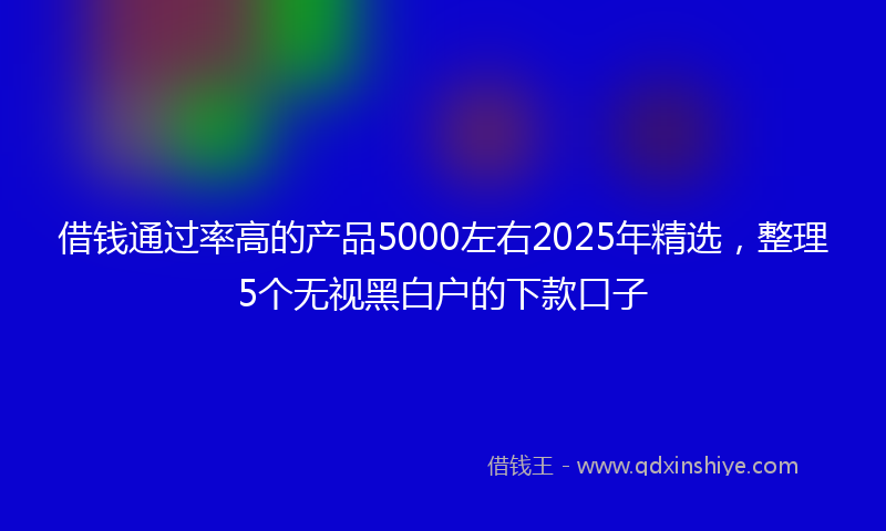 借钱通过率高的产品5000左右2025年精选，整理5个无视黑白户的下款口子