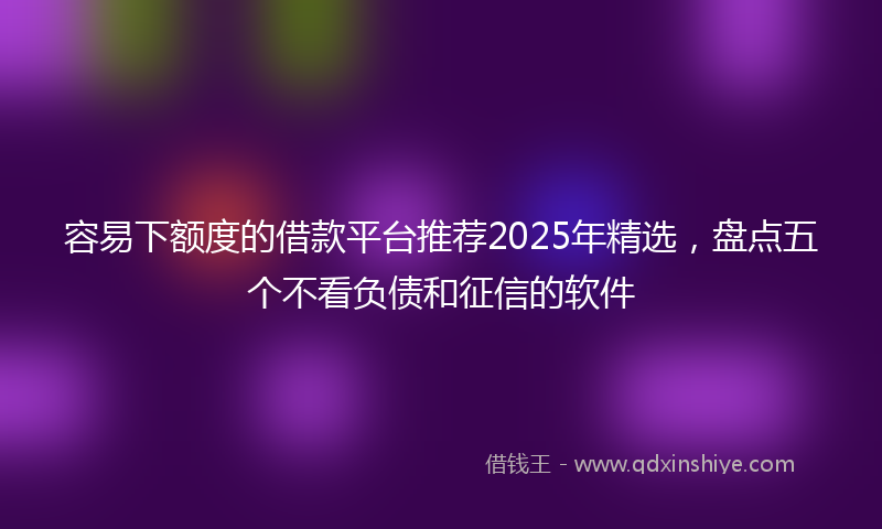 容易下额度的借款平台推荐2025年精选，盘点五个不看负债和征信的软件