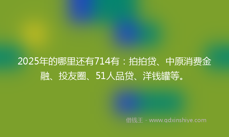 2025年的哪里还有714有：拍拍贷、中原消费金融、投友圈、51人品贷、洋钱罐等。