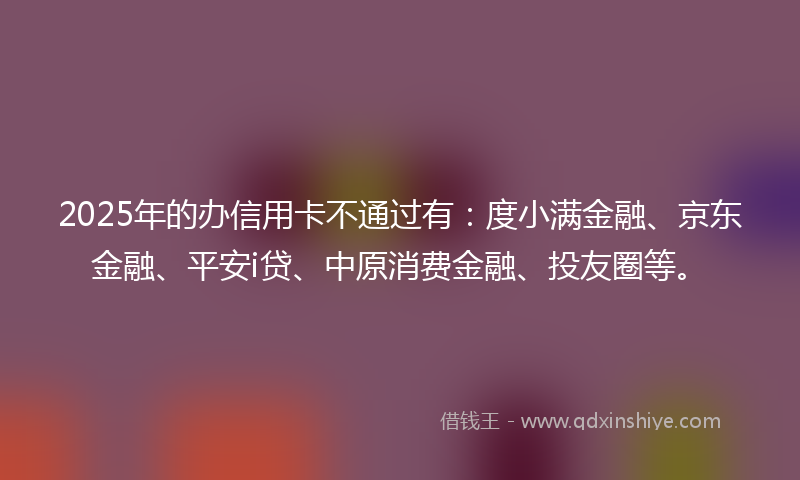 2025年的办信用卡不通过有：度小满金融、京东金融、平安i贷、中原消费金融、投友圈等。