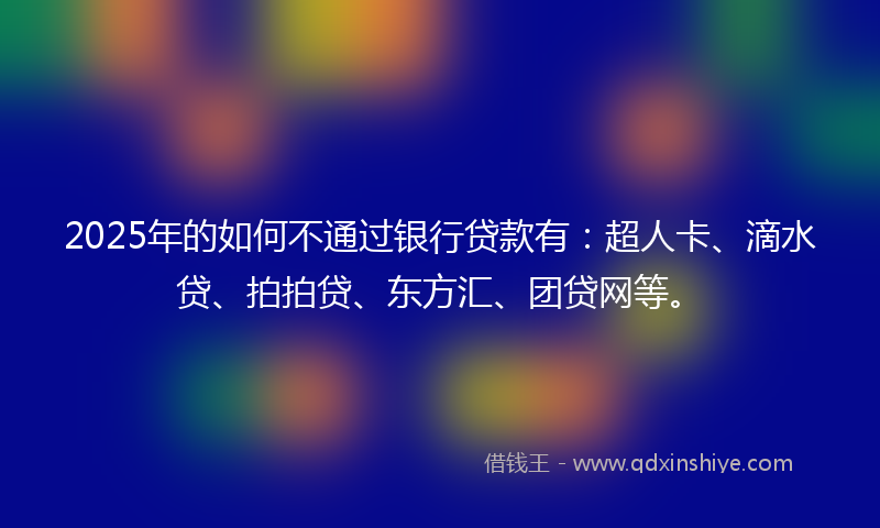 2025年的如何不通过银行贷款有：超人卡、滴水贷、拍拍贷、东方汇、团贷网等。