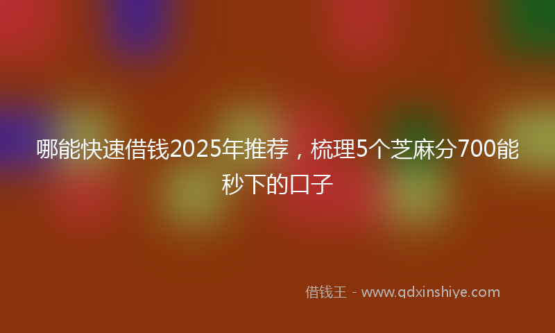 哪能快速借钱2025年推荐，梳理5个芝麻分700能秒下的口子